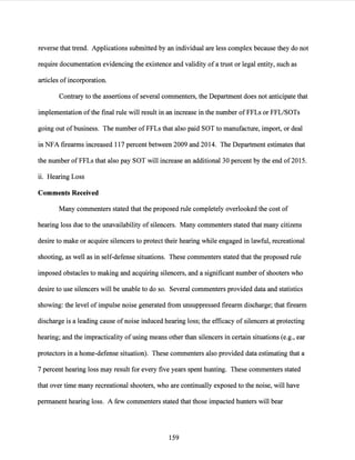 reverse that trend. Applications submitted by an individual are less complex because they do not
require documentation evidencing the existence and validity of a trust or legal entity, such as
articles of incorporation.
Contrary to the assertions of several commenters, the Department does not anticipate that
implementation ofthe final rule will result in an increase in the number ofFFLs or FFL/SOTs
going out of business. The number ofFFLs that also paid SOT to manufacture, import, or deal
in NFA firearms increased 117 percent between 2009 and 2014. The Department estimates that
the number of FFLs that also pay SOT will increase an additional 30 percent by the end of2015.
ii. Hearing Loss
Comments Received
Many commenters stated that the proposed rule completely overlooked the cost of
hearing loss due to the unavailability of silencers. Many commenters stated that many citizens
desire to make or acquire silencers to protect their hearing while engaged in lawful, recreational
shooting, as well as in self-defense situations. These commenters stated that the proposed rule
imposed obstacles to making and acquiring silencers, and a significant number of shooters who
desire to use silencers will be unable to do so. Several commenters provided data and statistics
showing: the level ofimpulse noise generated from unsuppressed firearm discharge; that firearm
discharge is a leading cause of noise induced hearing loss; the efficacy of silencers at protecting
hearing; and the impracticality ofusing means other than silencers in certain situations (e.g., ear
protectors in a home-defense situation). These commenters also provided data estimating that a
7 percent hearing loss may result for every five years spent hunting. These commenters stated
that over time many recreational shooters, who are continually exposed to the noise, will have
permanent hearing loss. A few commenters stated that those impacted hunters will bear
159
 