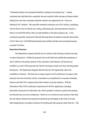 "substantial medical costs and partial disability resulting in lost productivity." Another
commenter provided data from a specialist who put a specific dollar estimate on firearm related
hearing-loss costs (the commenter stated the estimate was supported by the "Value of a
Statistical Life" method). This specialist estimated a minimum cost of $15 million, considering
only the direct costs of medical care, testing, and hearing aids, and stated that the estimate is
likely to exceed $100 million when one adds disability to the direct medical costs. A few
commenters generally mentioned a National Shooting Sports Foundation study that showed that
in 2011 there were 14,630,000 paid hunting license holders and that total recreational shooters
exceeded 30 million.
Department Response
The Department recognizes that the use ofa silencer while shooting a firearm may help
to reduce hearing loss. Neither the proposed rule nor the final rule prohibit the manufacture or
sale of silencers; the primary premise ofthe comments is that silencers will become less
available as a result ofthe proposed rule, thereby increasing societal costs from shooting related
hearing loss. The Department disagrees that the final rule will significantly reduce the
availability of silencers. The final rule no longer requires CLEO certification, the aspect ofthe
proposed rule most commonly cited by commenters as an impediment to consumers obtaining
silencers and other NFA weapons (from either retailers or private transfers). With the
elimination ofthe CLEO certification requirement for all NFA applications, including
individuals, the process for individuals who wish to purchase a silencer to protect from hearing
loss becomes less, not more, burdensome. Moreover, as is noted in several sections ofthis final
rule, the silencer industry has experienced significant growth largely as the result of several
States legalizing the ownership of silencers for hunting and other purposes under State law. This
160
 