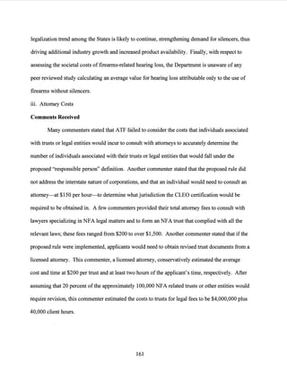 legalization trend among the States is likely to continue, strengthening demand for silencers, thus
driving additional industry growth and increased product availability. Finally, with respect to
assessing the societal costs offirearms-related hearing loss, the Department is unaware ofany
peer reviewed study calculating an average value for hearing loss attributable only to the use of
firearms without silencers.
iii. Attorney Costs
Comments Received
Many commenters stated that ATF failed to consider the costs that individuals associated
with trusts or legal entities would incur to consult with attorneys to accurately determine the
number ofindividuals associated with their trusts or legal entities that would fall under the
proposed "responsible person" definition. Another commenter stated that the proposed rule did
not address the interstate nature of corporations, and that an individual would need to consult an
attorney-at $150 per hour-to determine what jurisdiction the CLEO certification would be
required to be obtained in. A few commenters provided their total attorney fees to consult with
lawyers specializing in NFA legal matters and to form an NFA trust that complied with all the
relevant laws; these fees ranged from $200 to over $1,500. Another commenter stated that ifthe
proposed rule were implemented, applicants would need to obtain revised trust documents from a
licensed attorney. This commenter, a licensed attorney, conservatively estimated the average
cost and time at $200 per trust and at least two hours ofthe applicant's time, respectively. After
assuming that 20 percent ofthe approximately 100,000 NFA related trusts or other entities would
require revision, this commenter estimated the costs to trusts for legal fees to be $4,000,000 plus
40,000 client hours.
161
 