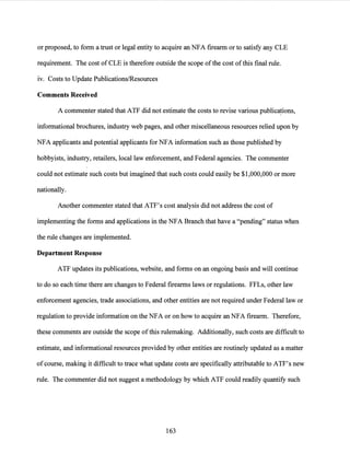 or proposed, to form a trust or legal entity to acquire an NFA firearm or to satisfy any CLE
requirement. The cost of CLE is therefore outside the scope ofthe cost of this final rule.
iv. Costs to Update Publications/Resources
Comments Received
A commenter stated that ATF did not estimate the costs to revise various publica~ions,
informational brochures, industry web pages, and other miscellaneous resources relied upon by
NFA applicants and potential applicants for NFA information such as those published by
hobbyists, industry, retailers, local law enforcement, and Federal agencies. The commenter
could not estimate such costs but imagined that such costs could easily be $1,000,000 or more
nationally.
Another commenter stated that ATF's cost analysis did not address the cost of
implementing the forms and applications in the NFA Branch that have a "pending" status when
the rule changes are implemented.
Department Response
ATF updates its publications, website, and forms on an ongoing basis and will continue
to do so each time there are changes to Federal firearms laws or regulations. FFLs, other law
enforcement agencies, trade associations, and other entities are not required under Federal law or
regulation to provide information on the NFA or on how to acquire an NFA firearm. Therefore,
these comments are outside the scope ofthis rulemaking. Additionally, such costs are difficult to
estimate, and informational resources provided by other entities are routinely updated as a matter
ofcourse, making it difficult to trace what update costs are specifically attributable to ATF's new
rule. The commenter did not suggest a methodology by which ATF could readily quantify such
163
 