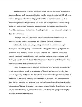 Another commenter expressed the opinion that the rule was too vague to withstand legal
scrutiny and would result in expensive litigation. Another commenter stated that DOJ will spend
millions oftaxpayer dollars "in vain" trying to defend this rule in various courts. Another
commenter agreed that taxpayers would "foot the bill" for the litigation that citizens allegedly
denied their constitutional rights would bring against local and State governments, and the
Federal Government, and that this would place a huge burden on local departments and agencies.
Department Response
The change from CLEO certification to notification addresses the substance ofthe
concerns expressed in these comments and will reduce the likelihood oflitigation.
Additionally, the Department regards the possible costs ofpotential future legal
challenges as difficult to quantify. Commenters did not suggest a methodology by which the
Department could accurately measure such costs. Moreover, the Department already must
maintain a legal staffto defend its rules that it must fund whether or not any particular legal
challenge is brought. It would thus be difficult to determine the extent to which litigation about
the rule would add to the Department's legal costs.
Finally, the Department does not regard the potential cost ofdefending the lawfulness of
its rule as appropriate to include in an assessment ofthe costs and benefits of the rule. Such
costs are imposed bythird parties that choose to file suit regardless ofthe potential legal merit of
their claims. Ifthe costs of defending suits formed part ofthe cost of a rule, opponents could
claim that they would file suit, regardless ofthe merits oftheir claims, and thereby drive up the
estimated cost ofthe rule. Ifan agency were required to factor litigation threats into the cost of a
rule, opponents threatening litigation could exercise a sort ofveto over agency rulemaking by
artificially increasing the rule's costs.
165
 
