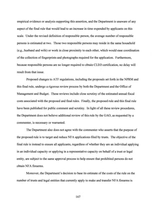 empirical evidence or analysis supporting this assertion, and the Department is unaware ofany
aspect ofthe final rule that would lead to an increase in time expended by applicants on this
scale. Under the revised definition of responsible person, the average number ofresponsible
persons is estimated at two. Those two responsible persons may reside in the same household
(e.g., husband and wife) or work in close proximity to each other, which would ease coordination
ofthe collection offingerprints and photographs required for the application. Furthermore,
because responsible persons are no longer required to obtain CLEO certification, no delay will
result from that issue.
Proposed changes to ATF regulations, including the proposals set forth in the NPRM and
this final rule, undergo a rigorous review process by both the Department and the Office of
Management and Budget. These reviews include close scrutiny ofthe estimated annual fiscal
costs associated with the proposed and final rules. Finally, the proposed rule and this final rule
have been published for public comment and scrutiny. In light of all these review procedures,
the Department does not believe additional review ofthis rule by the GAO, as requested by a
commenter, is necessary or warranted.
The Department also does not agree with the commenter who asserts that the purpose of
the proposed rule is to target and reduce NFA applications filed by trusts. The objective ofthe
final rule is instead to ensure all applicants, regardless ofwhether they are an individual applying
in an individual capacity or applying in a representative capacity on behalf ofa trust or legal
entity, are subject to the same approval process to help ensure that prohibited persons do not
obtain NFA firearms.
Moreover, the Department's decision to base its estimate ofthe costs ofthe rule on the
number oftrusts and legal entities that currently apply to make and transfer NFA firearms is
167
 