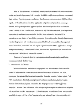 Most ofthe commenters focused their assessment ofthe proposed rule's negative impact
on the provision in the proposed rule extending the CLEO certification requirement to trusts and
legal entities. These commenters emphasized that, for numerous reasons, some CLEOs will not
sign the NFA certifications even ifthe applicant is not prohibited by law from acquiring a
firearm, freezing the application approval process. Because no process exists to override a
CLEO's refusal to sign a certification, the refusal to sign functions as a denial ofthe application,
preventing the applicant from purchasing the NFA item, and thereby depriving NFA
manufacturers and dealers oflaw-abiding customers. A second recurring theme in the comments
was that the proposed rule would decrease demand for NFA firearms, and thereby negatively
impact businesses, because the rule will require a greater number ofNFA applicants to undergo
background checks (i.e., individuals affiliated with trusts and legal entities who fall within the
proposed rule's definition of "responsible persons").
Examples of comments from the various categories ofcharacterization used by the
commenters include the following:
L Manufacturers and Dealers
Several commenters reasoned that the proposed rule would make it more difficult to
obtain NFA items and as a result would drive manufacturers out ofbusiness; one such
commenter characterized the impact as jeopardizing the entire, booming "cottage industry" of
NFA manufacturers. Similarly, an employee of a silencer manufacturer, that has been in
business for more than 20 years, commented that the proposed rule would "cripple" his
employer's business. One commenter listed multiple negative impacts he predicted the proposed
rule would have on NFA manufacturers: (1) lost investment in machines; (2) lost investment in
unsellable inventory; (3) lay-offs ofmanufacturing and sales staff; and (4) no market for their
169
 