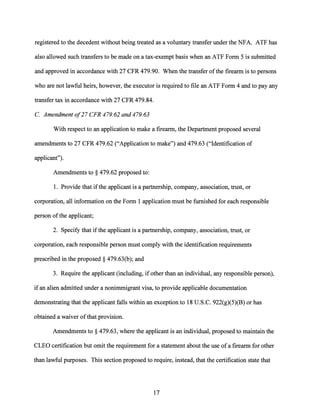 registered to the decedent without being treated as a voluntary transfer under the NFA. ATF has
also allowed such transfers to be made on a tax-exempt basis when an ATF Form 5 is submitted
and approved in accordance with 27 CFR 479.90. When the transfer ofthe firearm is to persons
who are not lawful heirs, however, the executor is required to file an ATF Form 4 and to pay any
transfer tax in accordance with 27 CFR 479.84.
C. Amendment o/27 CFR 479.62 and 479.63
With respect to an application to make a firearm, the Department proposed several
amendments to 27 CFR 479.62 ("Application to make") and 479.63 ("Identification of
applicant").
Amendments to§ 479.62 proposed to:
1. Provide that ifthe applicant is a partnership, company, association, trust, or
corporation, all information on the Form 1 application must be furnished for each responsible
person ofthe applicant;
2. Specify that ifthe applicant is a partnership, company, association, trust, or
corporation, each responsible person must comply with the identification requirements
prescribed in the proposed§ 479.63(b); and
3. Require the applicant (including, if other than an individual, any responsible person),
ifan alien admitted under a nonimmigrant visa, to provide applicable documentation
demonstrating that the applicant falls within an exception to 18 U.S.C. 922(g)(5)(B) or has
obtained a waiver ofthat provision.
Amendments to§ 479.63, where the applicant is an individual, proposed to maintain the
CLEO certification but omit the requirement for a statement about the use of a firearm for other
than lawful purposes. This section proposed to require, instead, that the certification state that
17
 