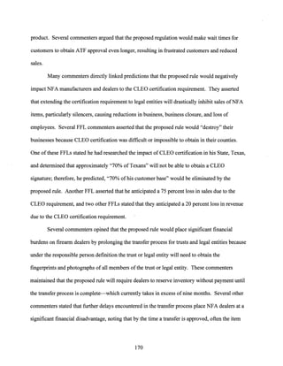 product. Several cornmenters argued that the proposed regulation would make wait times for
customers to obtain ATF approval even longer, resulting in frustrated customers and reduced
sales.
Many cornmenters directly linked predictions that the proposed rule would negatively
impact NFA manufacturers and dealers to the CLEO certification requirement. They asserted
that extending the certification requirement to legal entities will drastically inhibit sales ofNFA
items, particularly silencers, causing reductions in business, business closure, and loss of
employees. Several FFL cornmenters asserted that the proposed rule would "destroy" their
businesses because CLEO certification was difficult or impossible to obtain in their counties.
One ofthese FFLs stated he had researched the impact of CLEO certification in his State, Texas,
and determined that approximately "70% ofTexans" will not be able to obtain a CLEO
signature; therefore, he predicted, "70% ofhis customer base" would be eliminated by the
proposed rule. Another FFL asserted that he anticipated a 75 percent loss in sales due to the
CLEO requirement, and two other FFLs stated that they anticipated a 20 percent loss in revenue
due to the CLEO certification requirement.
Several commenters opined that the proposed rule would place significant financial
burdens on firearm dealers by prolonging the transfer process for trusts and legal entities because
under the responsible person definition the trust or legal entity will need to obtain the
fingerprints and photographs of all members ofthe trust or legal entity. These cornmenters
maintained that the proposed rule will require dealers to reserve inventory without payment until
the transfer process is complete--which currentlytakes in excess ofnine months. Several other
cornmenters stated that further delays encountered in the transfer process place NFA dealers at a
significant financial disadvantage, noting that by the time a transfer is approved, often the item
170
 