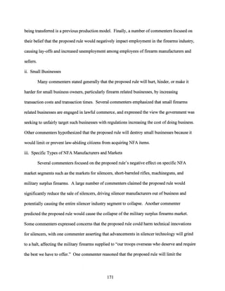 being transferred is a previous production model. Finally, a number ofcommenters focused on
their beliefthat the proposed rule would negatively impact employment in the firearms industry,
causing lay-offs and increased unemployment among employees offirearm manufacturers and
sellers.
11. Small Businesses
Many commenters stated generally that the proposed rule will hurt, hinder, or make it
harder for small business owners, particularly firearm related businesses, by increasing
transaction costs and transaction times. Several commenters emphasized that small firearms
related businesses are engaged in lawful commerce, and expressed the view the government was
seeking to unfairly target such businesses with regulations increasing the cost ofdoing business.
Other commenters hypothesized that the proposed rule will destroy small businesses because it
would limit or prevent law-abiding citizens from acquiring NFA items.
111. Specific Types ofNFA Manufacturers and Markets
Several commenters focused on the proposed rule's negative effect on specific NFA
market segments such as the markets for silencers, short-barreled rifles, machineguns, and
military surplus firearms. A large number of commenters claimed the proposed rule would
significantly reduce the sale of silencers, driving silencer manufacturers out of business and
potentially causing the entire silencer industry segment to collapse. Another commenter
predicted the proposed rule would cause the collapse ofthe military surplus firearms market.
Some commenters expressed concerns that the proposed rule could harm technical innovations
for silencers, with one commenter asserting that advancements in silencer technology will grind
to a halt, affecting the military firearms supplied to "our troops overseas who deserve and require
the best we have to offer." One commenter reasoned that the proposed rule will limit the
171
 