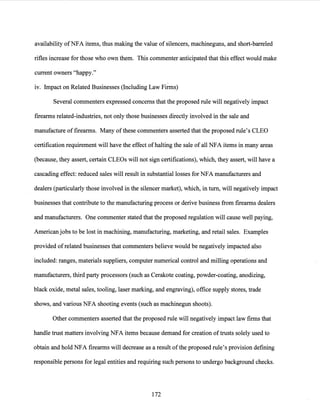 availability ofNFA items, thus making the value of silencers, machineguns, and short-barreled
rifles increase for those who own them. This commenter anticipated that this effect would make
current owners "happy."
1v. Impact on Related Businesses (Including Law Firms)
Several commenters expressed concerns that the proposed rule will negatively impact
firearms related-industries, not only those businesses directly involved in the sale and
manufacture offirearms. Many ofthese commenters asserted that the proposed rule's CLEO
certification requirement will have the effect ofhalting the sale of all NFA items in many areas
(because, they assert, certain CLEOs will not sign certifications), which, they assert, will have a
cascading effect: reduced sales will result in substantial losses for NFA manufacturers and
dealers (particularly those involved in the silencer market), which, in tum, will negatively impact
businesses. that contribute to the manufacturing process or derive business from firearms dealers
and manufacturers. One commenter stated that the proposed regulation will cause well paying,
American jobs to be lost in machining, manufacturing, marketing, and retail sales. Examples
provided ofrelated businesses that commenters believe would be negatively impacted also
included: ranges, materials suppliers, computer numerical control and milling operations and
manufacturers, third party processors (such as Cerakote coating, powder-coating, anodizing,
black oxide, metal sales, tooling, laser marking, and engraving), office supply stores, trade
shows, and various NFA shooting events (such as machinegun shoots).
Other commenters asserted that the proposed rule will negatively impact law firms that
handle trust matters involving NFA items because demand for creation oftrusts solely used to
obtain and hold NFA firearms will decrease as a result ofthe proposed rule's provision defining
responsible persons for legal entities and requiring such persons to undergo background checks.
172
 