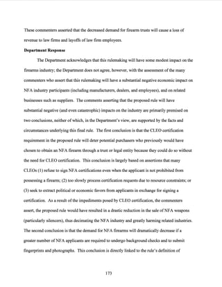 These commenters asserted that the decreased demand for firearm trusts will cause a loss of
revenue to law firms and layoffs of law firm employees.
Department Response
The Department acknowledges that this rulemaking will have some modest impact on the
firearms industry; the Department does not agree, however, with the assessment ofthe many
commenters who assert that this rulemaking will have a substantial negative economic impact on
NFA industry participants (including manufacturers, dealers, and employees), and on related
businesses such as suppliers. The comments asserting that the proposed rule will have
substantial negative (and even catastrophic) impacts on the industry are primarily premised on
two conclusions, neither ofwhich, in the Department's view, are supported by the facts and
circumstances underlying this final rule. The first conclusion is that the CLEO certification
requirement in the proposed rule will deter potential purchasers who previously would have
chosen to obtain an NFA firearm through a trust or legal entity because they could do so without
the need for CLEO certification. This conclusion is largely based on assertions that many
CLEOs (1) refuse to sign NFA certifications even when the applicant is not prohibited from
possessing a firearm; (2) too slowly process certification requests due to resource constraints; or
(3) seek to extract political or economic favors from applicants in exchange for signing a
certification. As a result ofthe impediments posed by CLEO certification, the commenters
assert, the proposed rule would have resulted in a drastic reduction in the sale ofNFA weapons
(particularly silencers), thus decimating the NFA industry and greatly harming related industries.
The second conclusion is that the demand for NFA firearms will dramatically decrease if a
greater number ofNFA applicants are required to undergo background checks and to submit
fingerprints and photographs. This conclusion is directly linked to the rule's definition of
173
 