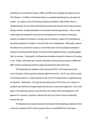 prohibitions on ownership of silencers, SBRs, and SBSs, thus expanding the market for these
NFA firearms. In addition, the firearms industry is constantly introducing new and improved
models. As evidence ofthis, the Shooting, Hunting and Outdoor Trade (SHOT) Show is
attended annually by more than 62,000 industry professionals from the United States and many
foreign countries, seeking information on new firearms and shooting products. This is a clear
market signal that demand for innovation and development ofnew firearms and shooting
products, including NFA products, is strong, and will continue to support NFA manufacturers
and dealers regardless of whether or when the final rule is implemented. Additionally, demand
for silencers has continued to increase as several States have recently legalized ownership of
silencers for hunting and self-defense; the trend of States legalizing silencer ownership appears
likely to continue. Consequently, the Department anticipates demand for silencers will continue
to rise. Finally, some States have recently relaxed laws restricting the possession of SBRs and
SBSs, thereby increasing the potential market and demand for these NFA items.
The Department also disagrees with comments that FFLs will be hurt because they
reserve inventory without payment during the application process. An FFL may choose, as part
of its business practice, to require payment in full on an NFA firearm before an application may
be submitted. Additionally, ATF posts the processing time for NFA items on its website so a
purchaser may determine the approximate time necessary to process the application. Due to the
nature ofthe application process, some risk that a new model will be introduced prior to the
approval of a customer's purchase is inherent; the new rule, however, does not materially
increase that risk.
The Department also rejects comments asserting that this rulemaking is intended to limit
or prevent ownership ofNFA items by persons who are not prohibited from receiving or
175
 