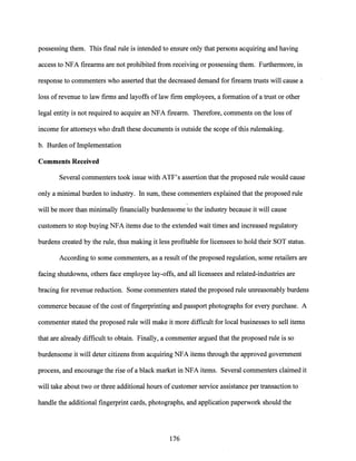 possessing them. This final rule is intended to ensure only that persons acquiring and having
access to NFA firearms are not prohibited from receiving or possessing them. Furthermore, in
response to commenters who asserted that the decreased demand for firearm trusts will cause a
loss ofrevenue to law firms and layoffs of law firm employees, a formation of a trust or other
legal entity is not required to acquire an NFA firearm. Therefore, comments on the loss of
income for attorneys who draft these documents is outside the scope ofthis rulemaking.
b. Burden of Implementation
Comments Received
Several commenters took issue with ATF's assertion that the proposed rule would cause
only a minimal burden to industry. In sum, these commenters explained that the proposed rule
,
will be more than minimally financially burdensome to the industry because it will cause
customers to stop buying NFA items due to the extended wait times and increased regulatory
burdens created by the rule, thus making it less profitable for licensees to hold their SOT status.
According to some commenters, as a result ofthe proposed regulation, some retailers are
facing shutdowns, others face employee lay-offs, and all licensees and related-industries are
bracing for revenue reduction. Some commenters stated the proposed rule unreasonably burdens
commerce because ofthe cost offingerprinting and passport photographs for every purchase. A
commenter stated the proposed rule will make it more difficult for local businesses to sell items
that are already difficult to obtain. Finally, a commenter argued that the proposed rule is so
burdensome it will deter citizens from acquiring NFA items through the approved government
process, and encourage the rise ofa black market in NFA items. Several commenters claimed it
will take about two or three additional hours of customer service assistance per transaction to
handle the additional fingerprint cards, photographs, and application paperwork should the
176
 