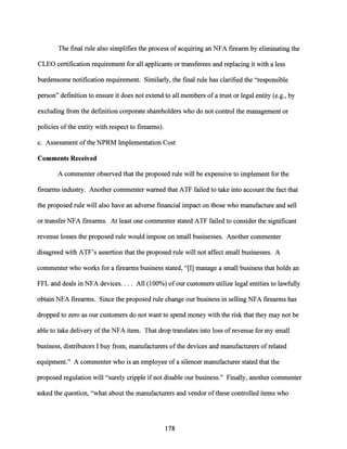 The final rule also simplifies the process ofacquiring an NFA firearm by eliminating the
CLEO certification requirement for all applicants or transferees and replacing it with a less
burdensome notification requirement. Similarly, the final rule has clarified the "responsible
person" definition to ensure it does not extend to all members ofa trust or legal entity (e.g., by
excluding from the definition corporate shareholders who do not control the management or
policies ofthe entity with respect to firearms).
c. Assessment ofthe NPRM Implementation Cost
Comments Received
A commenter observed that the proposed rule will be expensive to implement for the
firearms industry. Another commenter warned that ATF failed to take into account the fact that
the proposed rule will also have an adverse financial impact on those who manufacture and sell
or transfer NFA firearms. At least one commenter stated ATF failed to consider the significant
revenue losses the proposed rule would impose on small businesses. Another commenter
disagreed with ATF's assertion that the proposed rule will not affect small businesses. A
commenter who works for a firearms business stated, "[I] manage a small business that holds an
FFL and deals in NFA devices.... All (100%) of our customers utilize legal entities to lawfully
obtain NFA firearms. Since the proposed rule change our business in selling NFA firearms has
dropped to zero as our customers do not want to spend money with the risk that they may not be
able to take delivery ofthe NFA item. That drop translates into loss of revenue for my small
business, distributors I buy from, manufacturers ofthe devices and manufacturers of related
equipment." A commenter who is an employee ofa silencer manufacturer stated that the
proposed regulation will "surely cripple ifnot disable our business." Finally, another commenter
asked the question, "what about the manufacturers and vendor ofthese controlled items who
178
 