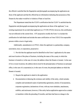the official is satisfied that the fingerprints and photograph accompanying the application are
those ofthe applicant and that the official has no information indicating that possession ofthe
firearm by the maker would be in violation of State or local law.
The Department stated that the CLEO's certification that the CLEO "is satisfied that the
fingerprints and photograph accompanying the application are those ofthe applicant," is an
existing requirement for an individual applicant (see 27 CFR 479.63); however, this certification
was not reflected on the current form. ATF proposed to modify the Form 1 to include this
certification for individuals and include the same certification on Form 5320.23 for responsible
persons within a trust or legal entity.
Additionally, amendments to§ 479.63, where the applicant is a partnership, company,
association, trust, or corporation, proposed to:
1. Provide that the applicant must be identified on the Form 1 application by the name
and exact location ofthe place ofbusiness, including the name ofthe county in which the
business is located or, in the case of a trust, the address where the firearm is located. In the case
oftwo or more locations, the address shown must be the principal place of business (or principal
office, in the case of a corporation) or, in the case of a trust, the principal address at which the
firearm is located;
2. Require the applicant to attach to the application:
• Documentation evidencing the existence and validity ofthe entity, which includes
complete and unredacted copies ofpartnership agreements, articles ofincorporation,
corporate registration, declarations oftrust, with any trust schedules, attachments,
exhibits, and enclosures; however, ifthe entity had an application approved as a maker
or transferee within the preceding 24 months, and there had been no change to the
18
 