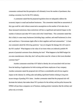 commenter continued that this perception will ultimately lower the number ofpurchasers, thus
creating a monetary loss for the NFA industry.
A commenter stated that the proposed regulation does not adequately address the
economic impact to small and medium businesses. This commenter stated that no assessment of
this type could be valid without conservative assumptions on the number oflost sales due to
these increased restrictions; these restrictions will have a significant and material impact on the
number of silencers and other NFA items sold in the United States. This commenter stated that
this is likely to cause many businesses (including large, medium, and small businesses) to close
and would have a "downstream ripple effect to their suppliers and local communities." At least
one commenter asked the following questions: "can you imagine the damage this will cause to
the NFA market? What happens to the value of our items when you indirectly prohibit 90
percent ofpotential customers from obtaining the item? What happens to the R&D budget for
our arms manufacturers when they don't sell anywhere near the volume to their most abundant
customer base?"
Another commenter noted that ATF failed to identity the cost associated with lost time
from the backlog of applications for both existing and future employees ofany company.
Another commenter stated the proposed rule will have a considerable and obvious negative
impact on the industry by stifling sales and adding significant burdens relating to long term
secure storage ofpending NFA items. Another commenter stated that the proposed rule will
decimate the industry that makes these NFA products for the military and the police because the
NPRM will put these companies out of business, making product warranties that the military and
police rely on invalid.
180
 