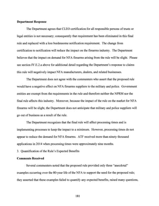 Department Response
The Department agrees that CLEO certification for all responsible persons oftrusts or
legal entities is not necessary; consequently that requirement has been eliminated in this final
rule and replaced with a less burdensome notification requirement. The change from
certification to notification will reduce the impact on the firearms industry. The Department
believes that the impact on demand for NFA firearms arising from the rule will be slight. Please
see section IV.E.2.a above for additional detail regarding the Department's response to claims
this rule will negatively impact NFA manufacturers, dealers, and related businesses.
The Department does not agree with the commenters who assert that the proposed rule
would have a negative effect on NFA firearms suppliers to the military and police. Government
entities are exempt from the requirements in the rule and therefore neither the NPRM nor the
final rule affects this industry. Moreover, because the impact ofthe rule on the market for NFA
firearms will be slight, the Department does not anticipate that military and police suppliers will
go out ofbusiness as a result ofthe rule.
The Department recognizes that the final rule will affect processing times and is
implementing processes to keep the impact to a minimum. However, processing times do not
appear to reduce the demand for NFA firearms. ATF received more than ninety thousand
applications in 2014 when processing times were approximately nine months.
3. Quantification of the Rule's Expected Benefits
Comments Received
Several commenters noted that the proposed rule provided only three "anecdotal"
examples occurring over the 80-year life ofthe NFA to support the need for the proposed rule;
they asserted that these examples failed to quantify any expected benefits, raised many questions,
181
 