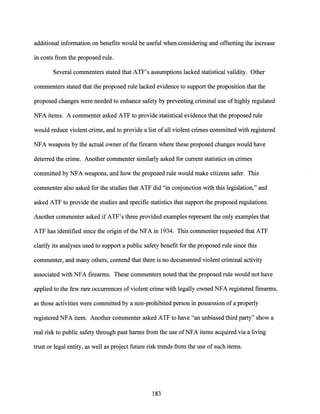 additional information on benefits would be useful when considering and offsetting the increase
in costs from the proposed rule.
Several commenters stated that ATF's assumptions lacked statistical validity. Other
commenters stated that the proposed rule lacked evidence to support the proposition that the
proposed changes were needed to enhance safety by preventing criminal use ofhighly regulated
NFA items. A commenter asked ATF to provide 'statistical evidence that the proposed rule
would reduce violent crime, and to provide a list ofall violent crimes committed with registered
NFA weapons by the actual owner ofthe firearm where these proposed changes would have
deterred the crime. Another commenter similarly asked for current statistics on crimes
committed by NFA weapons, and how the proposed rule would make citizens safer. This
commenter also asked for the studies that ATF did "in conjunction with this legislation," and
asked ATF to provide the studies and specific statistics that support the proposed regulations.
Another commenter asked ifATF's three provided examples represent the only examples that
ATF has identified since the origin ofthe NFA in 1934. This commenter requested that ATF
clarify its analyses used to support a public safety benefit for the proposed rule since this
commenter, and many others, contend that there is no documented violent criminal activity
associated with NFA firearms. These commenters noted that the proposed rule would not have
applied to the few rare occurrences of violent crime with legally owned NFA registered firearms,
as those activities were committed by a non-prohibited person in possession of a properly
registered NFA item. Another commenter asked ATF to have "an unbiased third party" show a
real risk to public safety through past harms from the use ofNFA items acquired via a living
trust or legal entity, as well as project future risk trends from the use of such items.
183
 