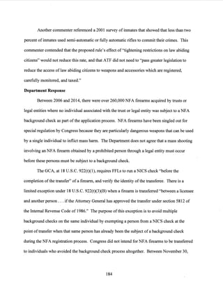 Another commenter referenced a 2001 survey ofinmates that showed that less than two
percent ofinmates used semi-automatic or fully automatic rifles to commit their crimes. This
commenter contended that the proposed rule's effect of "tightening restrictions on law abiding
citizens" would not reduce this rate, and that ATF did not need to "pass greater legislation to
reduce the access of law abiding citizens to weapons and accessories which are registered,
carefully monitored, and taxed."
Department Response
Between 2006 and 2014, there were over 260,000 NFA firearms acquired by trusts or
legal entities where no individual associated with the trust or legal entity was subject to a NFA
background check as part of the application process. NFA firearms have been singled out for
special regulation by Congress because they are particularly dangerous weapons that can be used
by a single individual to inflict mass harm. The Department does not agree that a mass shooting
involving an NFA firearm obtained by a prohibited person through a legal entity must occur
before these persons must be subject to a background check.
The GCA, at 18 U.S.C. 922(t)(l), requires FFLs to run a NICS check "before the
completion ofthe transfer" ofa firearm, and verify the identity ofthe transferee. There is a
limited exception under 18 U.S.C. 922(t)(3)(B) when a firearm is transferred "between a licensee
and another person ... ifthe Attorney General has approved the transfer under section 5812 of
the Internal Revenue Code of 1986." The purpose ofthis exception is to avoid multiple
background checks on the same individual by exempting a person from a NICS check at the
point oftransfer when that same person has already been the subject ofa background check
during the NFA registration process. Congress did not intend for NFA firearms to be transferred
to individuals who avoided the background check process altogether. Between November 30,
184
 