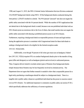 1998, and August 31, 2015, the FBI's Criminal Justice Information Services Division conducted
216,349,007 background checks using NICS. Ofthe background checks conducted during this
time period, 1,229,653 resulted in a denial. The 99.4 percent "proceed" rate does not negate the
public safety associated with the 0.6 percent denied. While the number ofNFA applications that
are denied due to the background check is small, because even one prohibited individual with an
NFA firearm poses an enormous risk to the lives of others, that small number does not negate the
public safety associated with denying a prohibited person access to an NFA firearm.
Furthermore, requiring a background check on responsible persons oftrusts and legal entities
during the application process is consistent with Congressional intent for these individuals to
undergo a background check to be eligible for the limited exception under
18 U.S.C. 922(t)(3)(B).
Additionally, even though 70 percent ofall crime gun traces are on handguns, Federal
law (18 U.S.C. 922(t)) requires FFLs to conduct background checks prior to the transfer oflong
guns (rifles and shotguns) as well as handguns (pistols and revolvers) to unlicensed persons.
Thus, Congress did not intend to exclude certain types of firearms from background checks
simply because those firearms may be less frequently involved in criminal activity. The
Department does not agree that further research is needed to show that a responsible person for a
legal entity purchasing a machinegun should be subject to a background check. There is a
tangible risk to public safety whenever a prohibited individual has the power to exercise control
over an NFA firearm. For additional responses to comments on public safety see section IV.B.1,
which specifically addresses the sufficiency ofcurrent regulations.
185
 