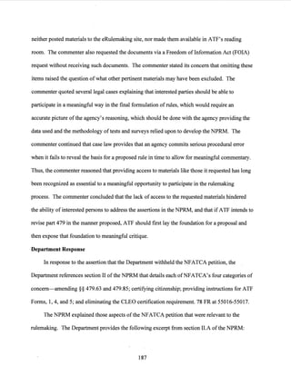 neither posted materials to the eRulemaking site, nor made them available in ATF's reading
room. The commenter also requested the documents via a Freedom ofInformation Act (FOIA)
request without receiving such documents. The commenter stated its concern that omitting these
items raised the question of what other pertinent materials may have been excluded. The
commenter quoted several legal cases explaining that interested parties should be able to
participate in a meaningful way in the final formulation ofrules, which would require an
accurate picture ofthe agency's reasoning, which should be done with the agency providing the
data used and the methodology oftests and surveys relied upon to develop the NPRM. The
commenter continued that case law provides that an agency commits serious procedural error
when it fails to reveal the basis for a proposed rule in time to allow for meaningful commentary.
Thus, the commenter reasoned that providing access to materials like those it requested has long
been recognized as essential to a meaningful opportunity to participate in the rulemaking
process. The commenter concluded that the lack of access to the requested materials hindered
the ability ofinterested persons to address the assertions in the NPRM, and that if ATF intends to
revise part 479 in the manner proposed, ATF should first lay the foundation for a proposal and
then expose that foundation to meaningful critique.
Department Response
In response to the assertion that the Department withheld the NFATCA petition, the
Department references section II ofthe NPRM that details each ofNFATCA's four categories of
concern-amending§§ 479.63 and 479.85; certifying citizenship; providing instructions for ATF
Forms, 1, 4, and 5; and eliminating the CLEO certification requirement. 78 FR at 55016-55017.
The NPRM explained those aspects ofthe NFATCA petition that were relevant to the
rulemaking. The Department provides the following excerpt from section II.A ofthe NPRM:
187
 