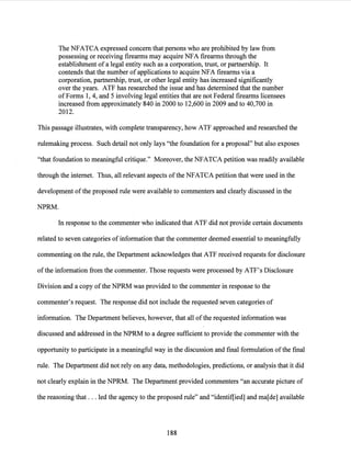 The NFATCA expressed concern that persons who are prohibited by law from
possessing or receiving firearms may acquire NFA firearms through the
establishment of a legal entity such as a corporation, trust, or partnership. It
contends that the number of applications to acquire NFA firearms via a
corporation, partnership, trust, or other legal entity has increased significantly
over the years. ATF has researched the issue and has determined that the number
ofForms 1, 4, and 5 involving legal entities that are not Federal firearms licensees
increased from approximately 840 in 2000 to 12,600 in 2009 and to 40,700 in
2012.
This passage illustrates, with complete transparency, how ATF approached and researched the
rulemaking process. Such detail not only lays "the foundation for a proposal" but also exposes
"that foundation to meaningful critique." Moreover, the NFATCA petition was readily available
through the internet. Thus, all relevant aspects of the NFATCA petition that were used in the
development ofthe proposed rule were available to commenters and clearly discussed in the
NPRM.
In response to the commenter who indicated that ATF did not provide certain documents
related to seven categories of information that the commenter deemed essential to meaningfully
commenting on the rule, the Department acknowledges that ATF received requests for disclosure
ofthe information from the commenter. Those requests were processed by ATF's Disclosure
Division and a copy ofthe NPRM was provided to the commenter in response to the
commenter's request. The response did not include the requested seven categories of
information. The Department believes, however, that all ofthe requested information was
discussed and addressed in the NPRM to a degree sufficient to provide the commenter with the
opportunity to participate in a meaningful way in the discussion and final formulation ofthe final
rule. The Department did not rely on any data, methodologies, predictions, or analysis that it did
not clearly explain in the NPRM. The Department provided commenters "an accurate picture of
the reasoning that ... led the agency to the proposed rule" and "identif[ied] and ma[de] available
188
 