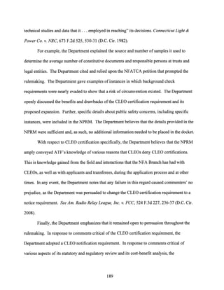 technical studies and data that it ... employed in reaching" its decisions. Connecticut Light &
Power Co. v. NRC, 673 F.2d 525, 530-31 (D.C. Cir. 1982).
For example, the Department explained the source and number of samples it used to
determine the average number of constitutive documents and responsible persons at trusts and
legal entities. The Department cited and relied upon the NFATCA petition that prompted the
rulemaking. The Department gave examples ofinstances in which background check
requirements were nearly evaded to show that a risk of circumvention existed. The Department
openly discussed the benefits and drawbacks ofthe CLEO certification requirement and its
proposed expansion. Further, specific details about public safety concerns, including specific
instances, were included in the NPRM. The Department believes that the details provided in the
NPRM were sufficient and, as such, no additional information needed to be placed in the docket.
With respect to CLEO certification specifically, the Department believes that the NPRM
amply conveyed ATF's knowledge ofvarious reasons that CLEOs deny CLEO certifications.
This is knowledge gained from the field and interactions that the NFA Branch has had with
CLEOs, as well as with applicants and transferees, during the application process and at other
times. In any event, the Department notes that any failure in this regard caused commenters' no
prejudice, as the Department was persuaded to change the CLEO certification requirement to a
notice requirement. See Am. Radio Relay League, Inc. v. FCC, 524 F.3d 227, 236-37 (D.C. Cir.
2008).
Finally, the Department emphasizes that it remained open to persuasion throughout the
rulemaking. In response to comments critical ofthe CLEO certification requirement, the
Department adopted a CLEO notification requirement. In response to comments critical of
various aspects ofits statutory and regulatory review and its cost-benefit analysis, the
189
 