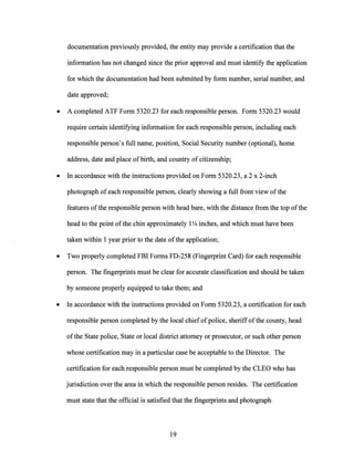 documentation previously provided, the entity may provide a certification that the
information has not changed since the prior approval and must identify the application
for which the documentation had been submitted by form number, serial number, and
date approved;
• A completed ATF Form 5320.23 for each responsible person. Form 5320.23 would
require certain identifying information for each responsible person, including each
responsible person's full name, position, Social Security number (optional), home
address, date and place of birth, and country of citizenship;
• In accordance with the instructions provided on Form 5320.23, a 2 x 2-inch
photograph ofeach responsible person, clearly showing a full front view ofthe
features ofthe responsible person with head bare, with the distance from the top ofthe
head to the point ofthe chin approximately 1V4 inches, and which must have been
taken within 1 year prior to the date ofthe application;
• Two properly completed FBI Forms FD-258 (Fingerprint Card) for each responsible
person. The fingerprints must be clear for accurate classification and should be taken
by someone properly equipped to take them; and
• In accordance with the instructions provided on Form 5320.23, a certification for each
responsible person completed by the local chief ofpolice, sheriffofthe county, head
ofthe State police, State or local district attorney or prosecutor, or such other person
whose certification may in a particular case be acceptable to the Director. The
certification for each responsible person must be completed by the CLEO who has
jurisdiction over the area in which the responsible person resides. The certification
must state that the official is satisfied that the fingerprints and photograph
19
 