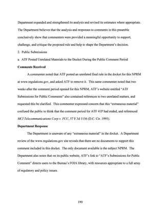 Department expanded and strengthened its analysis and revised its estimates where appropriate.
The Department believes that the analysis and responses to comments in this preamble
conclusively show that commenters were provided a meaningful opportunity to support,
challenge, and critique the proposed rule and help to shape the Department's decision.
2. Public Submissions
a. ATF Posted Unrelated Materials to the Docket During the Public Comment Period
Comments Received
A commenter noted that ATF posted an unrelated final rule in the docket for this NPRM
at www.regulations.gov, and asked ATF to remove it. This same commenter noted that two
weeks after the comment period opened for this NPRM, ATF's website entitled "ATF
Submissions for Public Comments" also contained references to two unrelated matters, and
requested this be clarified. This commenter expressed concern that this "extraneous material"
confused the public to think that the comment period for ATF 41P had ended, and referenced
MC/Telecommunications Corp v. FCC, 57 F.3d 1136 (D.C. Cir. 1995).
Department Response
The Department is unaware of any "extraneous material" in the docket. A Department
review ofthe www.regulations.gov site reveals that there are no documents to support this
comment included in this docket. The only document available is the subject NPRM. The
Department also notes that on its public website, ATF's link to "ATF's Submissions for Public
Comment" directs users to the Bureau's FOIA library, with resources appropriate to a full array
ofregulatory and policy issues.
190
 
