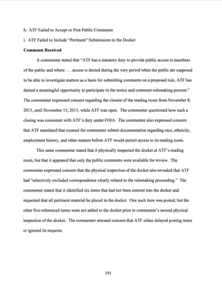 b. ATF Failed to Accept or Post Public Comments
i. ATF Failed to Include "Pertinent" Submissions to the Docket
Comments Received
A commenter stated.that "ATF has a statutory duty to provide public access to members
ofthe public and where ... access is denied during the very period when the public are supposed
to be able to investigate matters as a basis for submitting comments on a proposed rule, ATF has
denied a meaningful opportunity to participate in the notice and comment rulemaking process."
The commenter expressed concern regarding the closure ofthe reading room from November 8,
2013, until November 15, 2013, while ATF was open. The commenter questioned how such a
closing was consistent with ATF's duty under FOIA. The commenter also expressed concern
that ATF mandated that counsel for commenter submit documentation regarding race, ethnicity,
employment history, and other matters before ATF would permit access to its reading room.
This same commenter stated that it physically inspected the docket at ATF's reading
room, but that it appeared that only the public comments were available for review. The
commenter expressed concern that the physical inspection ofthe docket also revealed that ATF
had "selectively excluded correspondence clearly related to the rulemaking proceeding." The
commenter stated that it identified six items that had not been entered into the docket and
requested that all pertinent material be placed in the docket. One such item was posted, but the
other five referenced items were not added to the docket prior to commenter's second physical
inspection ofthe docket. The commenter stressed concern that ATF either delayed posting items
or ignored its requests.
191
 