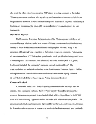also noted that others raised concerns about ATF's delay in posting comments to the docket.
This same commenter stated that other agencies granted extensions ofcomment periods due to
the government shutdown. Several commenters requested an extension for public comment by atI
least one day for each day that either ATF was closed or the www.regulations.gov site was
inaccessible.
Department Response
The Department determined that an extension ofthe 90-day comment period was not
warranted because it had received a large volume ofdiverse comments and additional time was
unlikely to result in the submission ofcomments identifying new concerns. Many ofthe
comments ATF received were a repetition or duplication ofprevious comments. Further, using
all resources available, ATF followed the guidelines for public participation that appeared in the
NPRM and posted "All comments [that referenced] the docket number (ATF 41P), [were]
legible, and [included] the commenter's name and complete mailing address." The
www.regulations.gov website is maintained by the Environmental Protection Agency. Neither
the Department nor ATF has control ofthe functionality of an external agency's website.
iii. ATF Selectively Delayed Reviewing and Posting Comments Received
Comments Received
A commenter noted ATF's delays in posting comments and that the delays were not
uniform. This commenter contended that ATF "conveniently" delayed the posting ofthe
comment the commenter prepared for another individual, which critiqued flaws in the NPRM,
while ATF simultaneously "apparently seeded the docket with submissions from proxies." The
commenter stated that once the comment it prepared for another individual was posted, the cause
for delays in posting comments, in general, was ameliorated and that comments were continually
193
 