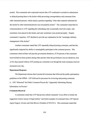 posted. This commenter also expressed concern that ATF continued to exclude its submissions
or delayed posting them to the docket while processing correspondence and comments from
other interested persons, which raised a question regarding "what other material submitted for
the docket by other interested persons was not properly posted." The commenter stated that its
communications to ATF regarding the rulemaking only occasionally received a reply, only
sometimes were placed in the docket, and only sometimes were posted promptly. Despite
commenter's inquiries, ATF declined to provide any explanation for the "seemingly arbitrary
management ofthe docket."
Another commenter stated that ATF repeatedly delayed posting comments, and that this
significantly impacted his ability to meaningfully participate in the comment process. This
commenter observed that well past the government shutdown, 25-50 percent ofthe comments
received had not been posted; during other periods when the government was not shutdown, four
or five days passed without ATF posting any comments even though the total comments received
increased every day.
Department Response
The Department stresses that it posted all comments that followed the public participation
guidelines in the NPRM. ATF followed its processes for reviewing and posting comments.
iv. ATF "Distorted" the Public Comment Process By "Apparently Submitting Hearsay
Information via Proxies"
Comments Received
A commenter stated that ATF had proxies submit comments "in an effort to bolster the
suggestion ofprior misuse of legal entities" and listed examples of comments from ATF Special
Agent Gregory Alvarez and John Brown, President ofNFATCA. This commenter stated that
194
 