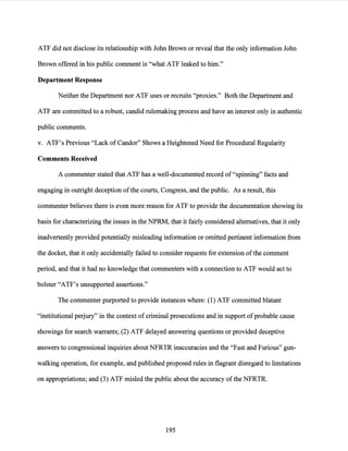 ATF did not disclose its relationship with John Brown or reveal that the only information John
Brown offered in his public comment is "what ATF leaked to him."
Department Response
Neither the Department nor ATF uses or recruits "proxies." Both the Department and
ATF are committed to a robust, candid rulemaking process and have an interest only in authentic
public comments.
v. ATF's Previous "Lack of Candor" Shows a Heightened Need for Procedural Regularity
Comments Received
A commenter stated that ATF has a well-documented record of"spinning" facts and
engaging in outright deception ofthe courts, Congress, and the public. As a result, this
commenter believes there is even more reason for ATF to provide the documentation showing its
basis for characterizing the issues in the NPRM, that it fairly considered alternatives, that it only
inadvertently provided potentially misleading information or omitted pertinent information from
the docket, that it only accidentally failed to consider requests for extension ofthe comment
period, and that it had no knowledge that commenters with a connection to ATF would act to
bolster "ATF's unsupported assertions."
The commenter purported to provide instances where: (1) ATF committed blatant
"institutional perjury" in the context of criminal prosecutions and in support ofprobable cause
showings for search warrants; (2) ATF delayed answering questions or provided deceptive
answers to congressional inquiries about NFRTR inaccuracies and the "Fast and Furious" gun-
walking operation, for example, and published proposed rules in flagrant disregard to limitations
on appropriations; and (3) ATF misled the public about the accuracy ofthe NFRTR.
195
 