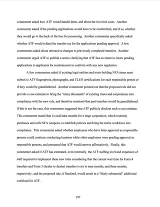 commenter asked how ATF would handle them, and about the involved costs. Another
commenter asked ifthe pending applications would have to be resubmitted, and if so,·whether
they would go to the back ofthe line for processing. Another commenter specifically asked
whether ATF would refund the transfer tax for the applications pending approval. A few
commenters asked about retroactive changes to previously completed transfers. Another
commenter urged ATF to publish a notice clarifying that ATF has no intent to return pending
applications to applicants for resubmission to conform with any new regulation.
A few commenters asked ifexisting legal entities and trusts holding NFA items must
submit to ATF fingerprints, photographs, and CLEO certifications for each responsible person or
ifthey would be grandfathered. Another commenter pointed out that the proposed rule did not
provide a cost estimate to bring the "many thousands" ofexisting trusts and corporations into
compliance with the new rule, and therefore surmised that past transfers would be grandfathered.
Ifthis is not the case, this commenter suggested that ATF publicly disclose such a cost estimate.
This commenter stated that it could take months for a large corporation, which routinely
purchases and sells NFA weapons, to establish policies and bring the entire workforce into
compliance. This commenter asked whether employees who have been approved as responsible
persons could continue conducting business while other employees were pending approval as
responsible persons, and presumed that ATF would answer affirmatively. Finally, this
commenter asked ifATF has estimated, even internally, the ATF staffing level and expansion of
staff required to implement these new rules considering that the current wait time for Form 4
transfers and Form 3 (dealer to dealer) transfers is six to nine months, and three months,
respectively, and the proposed rule, iffinalized, would result in a "likely substantial" additional
workload for ATF.
197
 