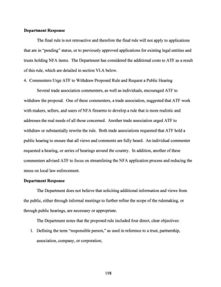 Department Response
The final rule is not retroactive and therefore the final rule will not apply to applications
that are in "pending" status, or to previously approved applications for existing legal entities and
trusts holding NFA items. The Department has considered the additional costs to ATF as a result
ofthis rule, which are detailed in section VI.A below.
4. Commenters Urge ATF to Withdraw Proposed Rule and Request a Public Hearing
Several trade association commenters, as well as individuals, encouraged ATF to
withdraw the proposal. One ofthese commenters, a trade association, suggested that ATF work
with makers, sellers, and users ofNFA firearms to develop a rule that is more realistic and
addresses the real needs ofall those concerned. Another trade association urged ATF to
withdraw or substantially rewrite the rule. Both trade associations requested that ATF hold a
public hearing to ensure that all views and comments are fully heard. An individual commenter
requested a hearing, or series ofhearings around the country. In addition, another of these
commenters advised ATF to focus on streamlining the NFA application process and reducing the
stress on local law enforcement.
Department Response
The Department does not believe that soliciting additional information and views from
the public, either through informal meetings to further refine the scope ofthe rulemaking, or
through public hearings, are necessary or appropriate.
The Department notes that the proposed rule included four direct, clear objectives:
1. Defining the term "responsible person," as used in reference to a trust, partnership,
association, company, or corporation;
198
 