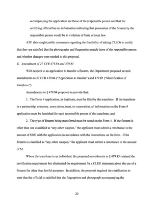 accompanying the application are those ofthe responsible person and that the
certifying official has no information indicating that possession ofthe firearm by the
responsible person would be in violation of State or local law.
ATF also sought public comments regarding the feasibility of asking CLEOs to certify
that they are satisfied that the photographs and fingerprints match those ofthe responsible person
and whether changes were needed to this proposal.
D. Amendment o/27 CFR 479.84 and 479.85
With respect to an application to transfer a firearm, the Department proposed several
amendments to 27 CFR 479.84 ("Application to transfer") and 479.85 ("Identification of
transferee").
Amendments to§ 479.84 proposed to provide that:
1. The Form 4 application, in duplicate, must be filed by the transferor. Ifthe transferee
is a partnership, company, association, trust, or corporation, all information on the Form 4
application must be furnished for each responsible person ofthe transferee; and
2. The type of firearm being transferred must be noted on the Form 4. Ifthe firearm is
other than one classified as "any other weapon," the applicant must submit a remittance in the
amount of $200 with the application in accordance with the instructions on the form. Ifthe
firearm is classified as "any other weapon," the applicant must submit a remittance in the amount
of$5.
Where the transferee is an individual, the proposed amendments to§ 479.85 retained the
certification requirement but eliminated the requirement for a CLEO statement about the use ofa
firearm for other than lawful purposes. In addition, the proposal required the certification to
state that the official is satisfied that the fingerprints and photograph accompanying the
20
 