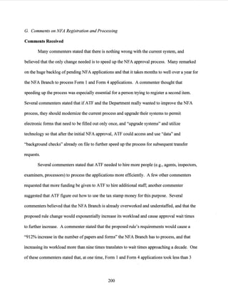 G. Comments on NFA Registration and Processing
Comments Received
Many commenters stated that there is nothing wrong with the current system, and
believed that the only change needed is to speed up the NFA approval process. Many remarked
on the huge backlog ofpending NFA applications and that it takes months to well over a year for
the NFA Branch to process Form 1 and Form 4 applications. A commenter thought that
speeding up the process was especially essential for a person trying to register a second item.
Several commenters stated that ifATF and the Department really wanted to improve the NFA
process, they should modernize the current process and upgrade their systems to permit
electronic forms that need to be filled out only once, and "upgrade systems" and utilize
technology so that after the initial NFA approval, ATF could access and use "data" and
"background checks" already on file to further speed up the process for subsequent transfer
requests.
Several commenters stated that ATF needed to hire more people (e.g., agents, inspectors,
examiners, processors) to process the applications more efficiently. A few other commenters
requested that more funding be given to ATF to hire additional staff; another commenter
suggested that ATF figure out how to use the tax stamp money for this purpose. Several
commenters believed that the NFA Branch is already overworked and understaffed, and that the
proposed rule change would exponentially increase its workload and cause approval wait times
to further increase. A commenter stated that the proposed rule's requirements would cause a
"912% increase in the number ofpapers and forms" the NFA Branch has to process, and that
increasing its workload more than nine times translates to wait times approaching a decade. One
ofthese commenters stated that, at one time, Form 1 and Form 4 applications took less than 3
200
 