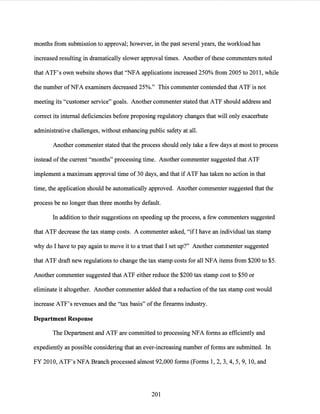 months from submission to approval; however, in the past several years, the workload has
increased resulting in dramatically slower approval times. Another ofthese commenters noted
that ATF's own website shows that "NFA applications increased 250% from 2005 to 2011, while
the number ofNFA examiners decreased 25%." This commenter contended that ATF is not
meeting its "customer service" goals. Another commenter stated that ATF should address and
correct its internal deficiencies before proposing regulatory changes that will only exacerbate
administrative challenges, without enhancing public safety at all.
Another commenter stated that the process should only take a few days at most to process
instead ofthe current "months" processing time. Another commenter suggested that ATF
implement a maximum approval time of 30 days, and that if ATF has taken no action in that
time, the application should be automatically approved. Another commenter suggested that the
process be no longer than three months by default.
In addition to their suggestions on speeding up the process, a few commenters suggested
that ATF decrease the tax stamp costs. A commenter asked, "ifI have an individual tax stamp
why do I have to pay again to move it to a trust that I set up?" Another commenter suggested
that ATF draft new regulations to change the tax stamp costs for all NFA items from $200 to $5.
Another commenter suggested that ATF either reduce the $200 tax stamp cost to $50 or
eliminate it altogether. Another commenter added that a reduction ofthe tax stamp cost would
increase ATF's revenues and the "tax basis" ofthe firearms industry.
Department Response
The Department and ATF are committed to processing NFA forms as efficiently and
expediently as possible considering that an ever-increasing number offorms are submitted. In
FY 2010, ATF's NFA Branch processed almost 92,000 forms (Forms 1, 2, 3, 4, 5, 9, 10, and
201
 