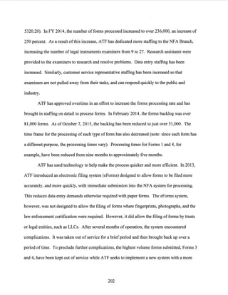 5320.20). In FY 2014, the number of forms processed increased to over 236,000, an increase of
250 percent. As a result ofthis increase, ATF has dedicated more staffing to the NFA Branch,
increasing the number of legal instruments examiners from 9 to 27. Research assistants were
provided to the examiners to research and resolve problems. Data entry staffing has been
increased. Similarly, customer service representative staffing has been increased so that
examiners are not pulled away from their tasks, and can respond quickly to the public and
industry.
ATF has approved overtime in an effort to increase the forms processing rate and has
brought in staffing on detail to process forms. In February 2014, the forms backlog was over
81,000 forms. As ofOctober 7, 2015, the backlog has been reduced to just over 51,000. The
time frame for the processing ofeach type ofform has also decreased (note: since each form has
a different purpose, the processing times vary). Processing times for Forms 1 and 4, for
example, have been reduced from nine months to approximately five months.
ATF has used technology to help make the process quicker and more efficient. In 2013,
ATF introduced an electronic filing system (eForms) designed to allow forms to be filed more
accurately, and more quickly, with immediate submission into the NFA system for processing.
This reduces data entry demands otherwise required with paper forms. The eForms system,
however, was not designed to allow the filing offorms where fingerprints, photographs, and the
law enforcement certification were required. However, it did allow the filing of forms by trusts
or legal entities, such as LLCs. After several months of operation, the system encountered
complications. It was taken out of service for a briefperiod and then brought back up over a
period oftime. To preclude further complications, the highest volume forms submitted, Forms 3
and 4, have been kept out of service while ATF seeks to implement a new system with a more
202
 