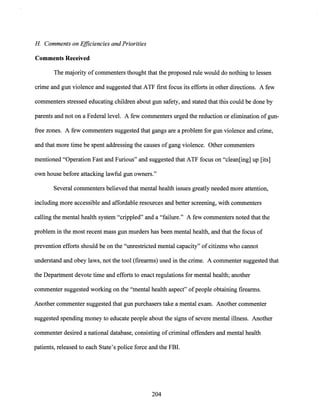 H Comments on Efficiencies and Priorities
Comments Received
The majority ofcommenters thought that the proposed rule would do nothing to lessen
crime and gun violence and suggested that ATF first focus its efforts in other directions. A few
commenters stressed educating children about gun safety, and stated that this could be done by
parents and not on a Federal level. A few commenters urged the reduction or elimination ofgun-
free zones. A few commenters suggested that gangs are a problem for gun violence and crime,
and that more time be spent addressing the causes of gang violence. Other commenters
mentioned "Operation Fast and Furious" and suggested that ATF focus on "clean[ing] up [its]
own house before attacking lawful gun owners."
Several commenters believed that mental health issues greatly needed more attention,
including more accessible and affordable resources and better screening, with commenters
calling the mental health system "crippled" and a "failure." A few commenters noted that the
problem in the most recent mass gun murders has been mental health, and that the focus of
prevention efforts should be on the "unrestricted mental capacity" ofcitizens who cannot
understand and obey laws, not the tool (firearms) used in the crime. A commenter suggested that
the Department devote time and efforts to enact regulations for mental health; another
commenter suggested working on the "mental health aspect" ofpeople obtaining firearms.
Another commenter suggested that gun purchasers take a mental exam. Another commenter
suggested spending money to educate people about the signs of severe mental illness. Another
commenter desired a national database, consisting ofcriminal offenders and mental health
patients, released to each State's police force and the FBI.
204
 