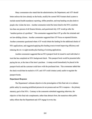 Many commenters also stated that the administration, the Department, and ATF should
better enforce the laws already on the books, modify the current NICS instant check system to
include mental health mandatory reporting, stiffen penalties, and stop handing out plea deals to
people who violate the laws. Another commenter noted the items listed in the NFA constitute
less than one percent of all firearm felonies, and questioned why ATF would go after the
"smallest portion ofa problem." This commenter suggested that ATF go after the criminals and
not law-abiding citizens. Another commenter suggested that ATF focus on repeated felonies.
Another commenter questioned where ATF would obtain the funding for the additional checks of
NFA applications, and suggested applying this funding source toward improving efficiency and
reducing the six- to eight-months-plus backlog of existing applications.
Another commenter suggested that an NFA passport book be issued to each individual or
trust that has completed an NFA background check. This passport book would be presented after
paying the tax, at the time ofthe item's purchase. A stamp would immediately be placed in the
passport book and the customer could leave with the purchased item. This commenter added that
the check would then be mailed to ATF, and ATF could conduct yearly audits to regulate the
passport books.
Department Response
The Department's ultimate objective in the promulgation ofthis final rule is to enhance
public safety by ensuring prohibited persons do not possess and use NFA weapons- the primary
statutory goal ofthe NFA. Contrary to the comments submitted suggesting otherwise, the
objective ofthis final rule complements, rather than detracts from, the numerous other public
safety efforts that the Department and ATF engage in every day.
205
 