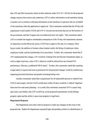 that ATF and DOJ incorrectly relied on their authority under 26 U.S.C. 5812(a) for the proposed
change, because that section only authorizes ATF to collect information on the transferee during
a transfer, not to continue collecting information on the transferee (or persons who act on behalf
of the transferee) after the application is approved. This commenter asserted that the 30-day rule
requirement would enable CLEOs and ATF to veto private decisions that are not the business of
the government, and that Congress has not authorized such veto rights. This commenter asked
ATF to consider the negative unintended consequences ofthe 30-day rule requirement, because
its imposition would effectively mean a CLEO has to approve the sale ofa company where
buyers reside, the addition oftrustees where trustees reside, the hiring of employees where
employees reside, and the membership of an association. Further, this commenter stated that if
ATF implemented this change, ATF would be violating First and Second Amendment rights, as
well as rights ofprivacy, when ATF's objective could be achieved by any licensed FFL
performing a "discreet, confidential NICS check." Further, this commenter stated that requiring
a legal entity to request and receive permission for all personnel changes would be cumbersome,
impacting personnel decisions and greatly increasing hiring costs.
Another commenter stated that a requirement for all responsible persons to submit Form
5320.23 and comply with the CLEO certification within 30 days would be a "radical" departure
from trust law and estate planning. As a result, this commenter cautioned ATF to expect long
and costly court battles, that ATF would lose, as the proposed requirements would infringe
property rights and the ability to pass trust property to legal heirs.
Department Response
The Department notes that it did not propose to make any changes on this issue in the
proposed rule. Rather the Department requested input and guidance relative to identification of
208
 