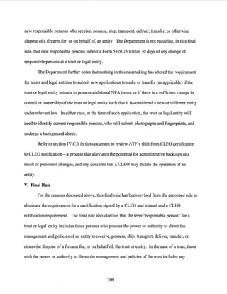 new responsible persons who receive, possess, ship, transport, deliver, transfer, or otherwise
dispose of a firearm for, or on behalf of, an entity. The Department is not requiring, in this final
rule, that new responsible persons submit a Form 5320.23 within 30 days of any change of
responsible persons at a trust or legal entity.
The Department further notes that nothing in this rulemaking has altered the requirement
for trusts and legal entities to submit new applications to make or transfer (as applicable) ifthe
trust or legal entity intends to possess additional NFA items, or ifthere is a sufficient change in
control or ownership ofthe trust or legal entity such that it is considered a new or different entity
under relevant law. In either case, at the time of such application, the trust or legal entity will
need to identify current responsible persons, who will submit photographs and fingerprints, and
undergo a background check.
Refer to section IV.C.l in this document to review ATF's shift from CLEO certification
to CLEO notification-a process that alleviates the potential for administrative backlogs as a
result ofpersonnel changes, and any concerns that a CLEO may dictate the operation of an
entity.
V. Final Rule
For the reasons discussed above, this final rule has been revised from the proposed rule to
eliminate the requirement for a certification signed by a CLEO and instead add a CLEO
notification requirement. The final rule also clarifies that the term "responsible person" for a
trust or legal entity includes those persons who possess the power or authority to direct the
management and policies of an entity to receive, possess, ship, transport, deliver, transfer, or
otherwise dispose of a firearm for, or on behalf of, the trust or entity. In the case of a trust, those
with the power or authority to direct the management and policies ofthe trust includes any
209
 