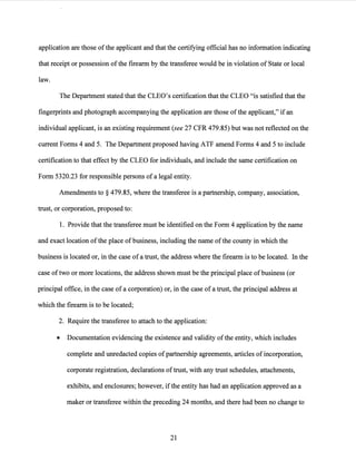 application are those ofthe applicant and that the certifying official has no information indicating
that receipt or possession ofthe firearm by the transferee would be in violation of State or local
law.
The Department stated that the CLEO's certification that the CLEO "is satisfied that the
fingerprints and photograph accompanying the application are those of the applicant," if an
individual applicant, is an existing requirement (see 27 CFR 479.85) but was not reflected on the
current Forms 4 and 5. The Department proposed having ATF amend Forms 4 and 5 to include
certification to that effect by the CLEO for individuals, and include the same certification on
Form 5320.23 for responsible persons ofa legal entity.
Amendments to§ 479.85, where the transferee is a partnership, company, association,
trust, or corporation, proposed to:
1. Provide that the transferee must be identified on the Form 4 application by the name
and exact location ofthe place ofbusiness, including the name ofthe county in which the
business is located or, in the case of a trust, the address where the firearm is to be located. In the
case oftwo or more locations, the address shown must be the principal place ofbusiness (or
principal office, in the case of a corporation) or, in the case ofa trust, the principal address at
which the firearm is to be located;
2. Require the transferee to attach to the application:
• Documentation evidencing the existence and validity ofthe entity, which includes
complete and unredacted copies ofpartnership agreements, articles of incorporation,
corporate registration, declarations oftrust, with any trust schedules, attachments,
exhibits, and enclosures; however, ifthe entity has had an application approved as a
maker or transferee within the preceding 24 months, and there had been no change to
21
 