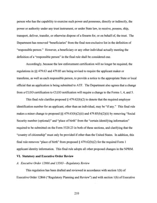 person who has the capability to exercise such power and possesses, directly or indirectly, the
power or authority under any trust instrument, or under State law, to receive, possess, ship,
transport, deliver, transfer, or otherwise dispose of a firearm for, or on behalfof, the trust. The
Department has removed "beneficiaries" from the final non-exclusive list in the definition of
"responsible person." However, a beneficiary or any other individual actually meeting the
definition ofa "responsible person" in the final rule shall be considered one.
Accordingly, because the law enforcement certification will no longer be required, the
regulations in§§ 479.63 and 479.85 are being revised to require the applicant maker or
transferee, as well as each responsible person, to provide a notice to the appropriate State or local
official that an application is being submitted to ATF. The Department also agrees that a change
from a CLEO certification to CLEO notification will require a change to the Forms 1, 4, and 5.
This final rule clarifies proposed§ 479.62(b)(2) to denote that the required employer
identification number for an applicant, other than an individual, may be "if any." This final rule
makes a minor change to proposed§§ 479.63(b)(2)(ii) and 479.85(b)(2)(ii) by removing "Social
Security number (optional)" and "place ofbirth" from the "certain identifying information"
required to be submitted on the Form 5320.23 in both ofthese sections, and clarifying that the
"country of citizenship" must only be provided if other than the United States. In addition, this
final rule removes "place of birth" from proposed§ 479.62(b)(2) for the required Form 1
applicant identity information. This final rule adopts all other proposed changes in the NPRM.
VI. Statutory and Executive Order Review
A. Executive Order 12866 and 13563-Regulatory Review
This regulation has been drafted and reviewed in accordance with section 1(b) of
Executive Order 12866 ("Regulatory Planning and Review") and with section l(b) ofExecutive
210
 