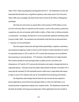 Order 13563 ("Improving Regulation and Regulatory Review"). The Department ofJustice has
determined that this final rule is a significant regulatory action under section 3(f) ofExecutive
Order 12866, and, accordingly, this final rule has been reviewed by the Office ofManagement
and Budget.
This final rule will not have an annual effect on the economy of $100 million or more;
nor will it adversely affect in a material way the economy, a sector ofthe economy, productivity,
competition, jobs, the environment, public health or safety, or State, local, or tribal governments
or communities. Accordingly, the final rule is not an economically significant rulemaking under
Executive Order 12866. The estimated costs and benefits ofthe final rule are discussed below.
1. Summary of Costs and Benefits
This rule requires certain trusts and legal entities (partnerships, companies, associations,
and corporations) applying to make or receive an NFA firearm to submit information for each of
its responsible persons to ATF in order for ATF to ensure that such persons are not prohibited
from possessing or receiving firearms. ATF estimates a total additional cost of approximately
$29.4 million annually for trusts and legal entities to gather, procure, and submit such
information to ATF and for ATF to process the information and conduct a background check on
responsible persons. These provisions have public safety benefits in that they will enable ATF to
ensure that the estimated 231,658 responsible persons within trusts or legal entities that request
to make or receive NFA firearms each year are not prohibited from possessing such firearms.
The Department acknowledges that this final rule may increase the time required to
process applications received from trusts and legal entities, as well as for individuals, as an
increased number of applications undergo more complete checks. The Department estimates that
this final rule initially will increase processing times ofthese applications from four months to
211
 