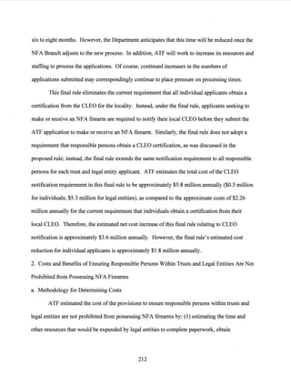 six to eight months. However, the Department anticipates that this time will be reduced once the
NFA Branch adjusts to the new process. In addition, ATF will work to increase its resources and
staffing to process the applications. Of course, continued increases in the numbers of
applications submitted may correspondingly continue to place pressure on processing times.
This final rule eliminates the current requirement that all individual applicants obtain a
certification from the CLEO/or the locality. Instead, under the final rule, applicants seeking to
make or receive an NFA firearm are required to notify their local CLEO before they submit the
ATF application to make or receive an NFA firearm. Similarly, the final rule does not adopt a
requirement that responsible persons obtain a CLEO certification, as was discussed in the
proposed rule; instead, the final rule extends the same notification requirement to all responsible
persons for each trust and legal entity applicant. ATF estimates the total cost ofthe CLEO
notification requirement in this final rule to be approximately $5.8 million annually ($0.5 million
for individuals; $5.3 million for legal entities), as compared to the approximate costs of $2.26
million annually for the current requirement that individuals obtain a certification from their
local CLEO. Therefore, the estimated net cost increase ofthis final rule relating to CLEO
notification is approximately $3.6 million annually. However, the final rule's estimated cost
reduction for individual applicants is approximately $1.8 million annually.
2. Costs and Benefits ofEnsuring Responsible Persons Within Trusts and Legal Entities Are Not
Prohibited from Possessing NFA Firearms
a. Methodology for Determining Costs
ATF estimated the cost ofthe provisions to ensure responsible persons within trusts and
legal entities are not prohibited from possessing NFA firearms by: (1) estimating the time and
other resources that would be expended by legal entities to complete paperwork, obtain
212
 