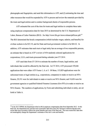 photographs and fingerprints, and send this information to ATF; and (2) estimating the time and
other resources that would be expended by ATF to process and review the materials provided by
the trusts and legal entities and to conduct background checks of responsible persons.
ATF estimated the cost ofthe time for trusts and legal entities to complete these tasks
using employee compensation data for June 2015 as determined by the U.S. Department of
Labor, Bureau of Labor Statistics (BLS). See http://www.bls.gov/news.release/pdf/ecec.pdf 14
The BLS determined the hourly compensation (which includes wages, salaries, and benefits) for
civilian workers to be $33.19, and for State and local government workers to be $44.22. In
addition, ATF estimates that each trust or legal entity has an average oftwo responsible persons,
an estimate that is based on ATF's review of 454 randomly selected applications for
corporations, LLCs, and trusts processed during calendar year CY 2014.
ATF used data from CY 2014 to estimate the number oftrusts, legal entities, and
individuals that would be affected by the final rule. In CY 2014, ATF processed 159,646
applications that were either ATF Forms 1, 4, or 5. Ofthese, 115,829 applications were for
unlicensed trusts or legal entities (e.g., corporations, companies) to make or receive an NFA
firearm; 29,191 were for individuals to make or receive an NFA firearm; and 14,626 were for
government agencies or qualified Federal Firearms Licensees (Gov/FFLs) to make or receive an
NFA firearm. The numbers of applications, by Form and submitting individual or entity, are set
forth in Table A.
14 In the 2013 NPRM, the Department relied on BLS employee compensation data from September 2012. In this
final rule, the Department has used the more recent BLS data from June 2015 because it believes that the more
recent data more accurately reflects the actual benefits and costs ofthe final rule. The more recent BLS data does
not meaningfully change the Department's estimates ofthe rule's costs and benefits.
213
 