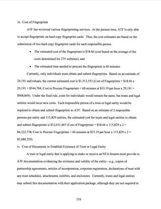 111. Cost ofFingerprints
ATF has reviewed various fingerprinting services. At the present time, ATF is only able
to accept fingerprints on hard copy fingerprint cards. Thus, the cost estimates are based on the
submission oftwo hard copy fingerprint cards for each responsible person.
• The estimated cost ofthe fingerprints is $18.66 (cost based on the average ofthe
costs determined for 275 websites); and
• The estimated time needed to procure the fingerprints is 60 minutes.
Currently, only individuals must obtain and submit fingerprints. Based on an estimate of
29,191 individuals, the current estimated cost is $1,513,553 (Cost ofFingerprints= $18.66 x
29,191 = $544,704; Cost to Procure Fingerprints= 60 minutes at $33.19 per hour x 29,191 =
$968,849). Under the final rule, costs for individuals would remain the same, but trusts and legal
entities would incur new costs. Each re~ponsible person ofa trust or legal entity would be
required to obtain and submit fingerprints to ATF. Based on an estimate of2 responsible
persons per entity and 115,829 entities, the estimated cost for trusts and legal entities to obtain
and submit fingerprints is $12,011,467 (Cost ofFingerprints= $18.66 x 115,829 x 2 =
$4,322,738; Cost to Procure Fingerprints= 60 minutes at $33.19 per hour x 115,829 x 2 =
$7,688,729).
1v. Cost ofDocuments to Establish Existence of Trust or Legal Entity
A trust or legal entity that is applying to make or receive an NFA firearm must provide to
ATF documentation evidencing the existence and validity ofthe entity--e.g., copies of
partnership agreements, articles of incorporation, corporate registration, declarations oftrust with
any trust schedules, attachments, exhibits, and enclosures. Currently, trusts and legal entities
may submit this documentation with their application package, although they are not required to
216
 