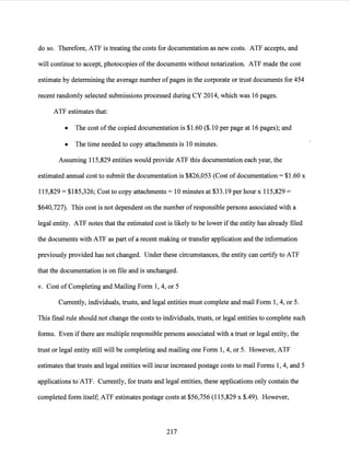 do so. Therefore, ATF is treating the costs for documentation as new costs. ATF accepts, and
will continue to accept, photocopies ofthe documents without notarization. ATF made the cost
estimate by determining the average number ofpages in the corporate or trust documents for 454
recent randomly selected submissions processed during CY 2014, which was 16 pages.
ATF estimates that:
• The cost ofthe copied documentation is $1.60 ($.10 per page at 16 pages); and
• The time needed to copy attachments is 10 minutes.
Assuming 115,829 entities would provide ATF this documentation each year, the
estimated annual cost to submit the documentation is $826,053 (Cost ofdocumentation= $1.60 x
115,829 = $185,326; Cost to copy attachments= 10 minutes at $33.19 per hour x 115,829 =
$640,727). This cost is not dependent on the number ofresponsible persons associated with a
legal entity. ATF notes that the estimated cost is likely to be lower ifthe entity has already filed
the documents with ATF as part ofa recent making or transfer application and the information
previously provided has not changed. Under these circumstances, the entity can certify to ATF
that the documentation is on file and is unchanged.
v. Cost of Completing and Mailing Form 1, 4, or 5
Currently, individuals, trusts, and legal entities must complete and mail Form 1, 4, or 5.
This final rule should not change the costs to individuals, trusts, or legal entities to complete such
forms. Even ifthere are multiple responsible persons associated with a trust or legal entity, the
trust or legal entity still will be completing and mailing one Form 1, 4, or 5. However, ATF
estimates that trusts and legal entities will incur increased postage costs to mail Forms 1, 4, and 5
applications to'ATF. Currently, for trusts and legal entities, these applications only contain the
completed form itself; ATF estimates postage costs at $56,756 (115,829 x $.49). However,
217
 