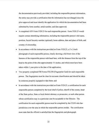 the documentation previously provided, including the responsible person information,
the entity may provide a certification that the information has not changed since the
prior approval and must identify the application for which the documentation had been
submitted by form number, serial number, and date approved;
• A completed ATF Form 5320.23 for each responsible person. Form 5320.23 would
require certain identifying information, including the responsible person's full name,
position, Social Security number (optional), home address, date and place of birth, and
country ofcitizenship;
• In accordance with the instructions provided on Form 5320.23, a 2 x 2-inch
photograph of each responsible person, clearly showing a full front view of the
features ofthe responsible person with head bare, with the distance from the top ofthe
head to the point ofthe chin approximately 1V4 inches, and which must have been
taken within 1 year prior to the date ofthe application;
• Two properly completed FBI Forms FD-258 (Fingerprint Card) for each responsible
person. The fingerprints must be clear for accurate classification and should be taken
by someone properly equipped to take them; and
• In accordance with the instructions provided on Form 5320.23, a certification for each
responsible person completed by the local chief ofpolice, sheriffofthe county, head
ofthe State police, State or local district attorney or prosecutor, or such other person
whose certification may in a particular case be acceptable to the Director. The
certification for each responsible person must be completed by the CLEO who has
jurisdiction over the area in which the responsible person resides. The certification
must state that the official is satisfied that the fingerprints and photograph
22
 