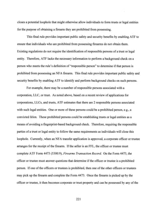 closes a potential loophole that might otherwise allow individuals to form trusts or legal entities
for the purpose of obtaining a firearm they are prohibited from possessing.
This final rule provides important public safety and security benefits by enabling ATF to
ensure that individuals who are prohibited from possessing firearms do not obtain them.
Existing regulations do not require the identification ofresponsible persons of a trust or legal
entity. Therefore, ATF lacks the necessary information to perform a background check on a
person who meets the rule's definition of"responsible person" to determine ifthat person is
prohibited from possessing an NFA firearm. This final rule provides important public safety and
security benefits by enabling ATF to identify and perform background checks on such persons.
For example, there may be a number of responsible persons associated with a
corporation, LLC, or trust. As noted above, based on a recent review ofapplications for
corporations, LLCs, and trusts, ATF estimates that there are·2 responsible persons associated
with such legal entities. One or more ofthese persons could be a prohibited person, e.g., a
convicted felon. These prohibited persons could be establishing trusts or legal entities as a
means ofavoiding a fingerprint-based background check. Therefore, requiring the responsible
parties ofa trust or legal entity to follow the same requirements as individuals will close this
loophole. Currently, when an NFA transfer application is approved, a corporate officer or trustee
arranges for the receipt ofthe firearm. Ifthe seller is an FFL, the officer or trustee must
complete ATF Form 4473 (5300.9), Firearms Transaction Record. On the Form 4473, the
officer or trustee must answer questions that determine ifthe officer or trustee is a prohibited
person. Ifone ofthe officers or trustees is prohibited, then one ofthe other officers or trustees
may pick up the firearm and complete the Form 4473. Once the firearm is picked up by the
officer or trustee, it then becomes corporate or trust property and can be possessed by any ofthe
221
 