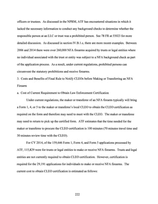 officers or trustees. As discussed in the NPRM, ATF has encountered situations in which it
lacked the necessary information to conduct any background checks to determine whether the
responsible person at an LLC or trust was a prohibited person. See 78 FR at 55023 for more
detailed discussion. As discussed in section IV.B.1.c, there are more recent examples. Between
2006 and 2014 there were over 260,000 NFA firearms acquired by trusts or legal entities where
no individual associated with the trust or entity was subject to a NFA background check as part
ofthe application process. As a result, under current regulations, prohibited persons can
circumvent the statutory prohibitions and receive firearms.
3. Costs and Benefits ofFinal Rule to Notify CLEOs before Making or Transferring an NFA
Firearm
a. Cost of Current Requirement to Obtain Law Enforcement Certification
Under current regulations, the maker or transferee of an NFA firearm typically will bring
a Form 1, 4, or 5 to the maker or transferee's local CLEO to obtain the CLEO certification as
required on the form and therefore may need to meet with the CLEO. The maker or transferee
may need to return to pick up the certified form. ATF estimates that the time needed for the
maker or transferee to procure the CLEO certification is 100 minutes (70 minutes travel time and
30 minutes review time with the CLEO).
For CY 2014, ofthe 159,646 Form 1, Form 4, and Form 5 applications processed by
ATF, 115,829 were for trusts or legal entities to make or receive NFA firearms. Trusts and legal
entities are not currently required to obtain CLEO certification. However, certification is
required for the 29,191 applications for individuals to make or receive NFA firearms. The
current cost to obtain CLEO certification is estimated as follows:
222
 